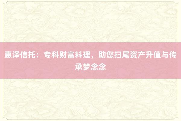 惠泽信托：专科财富料理，助您扫尾资产升值与传承梦念念