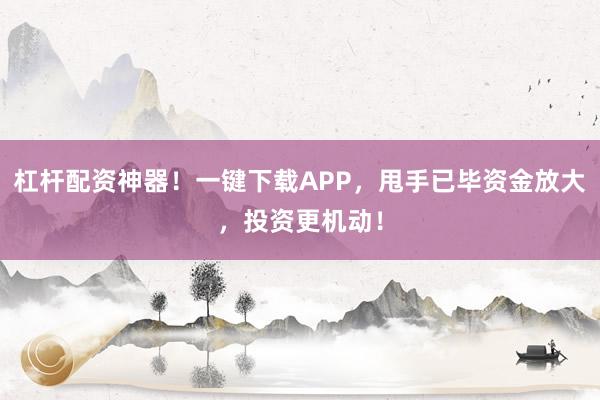 杠杆配资神器!一键下载APP,甩手已毕资金放大,投资更机动!