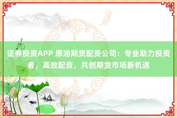 证券投资APP 原油期货配资公司：专业助力投资者，高效配资，共创期货市场新机遇