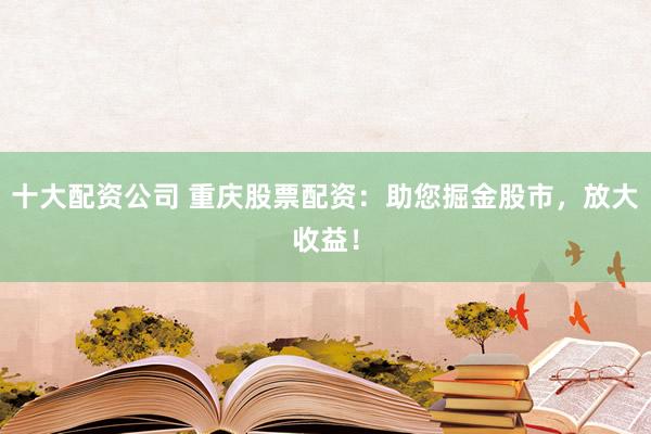 十大配资公司 重庆股票配资：助您掘金股市，放大收益！