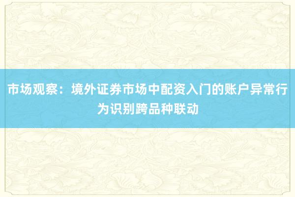 市场观察：境外证券市场中配资入门的账户异常行为识别跨品种联动
