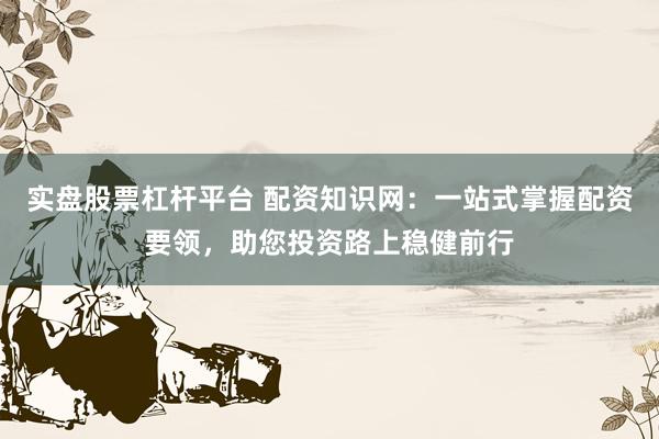 实盘股票杠杆平台 配资知识网：一站式掌握配资要领，助您投资路上稳健前行
