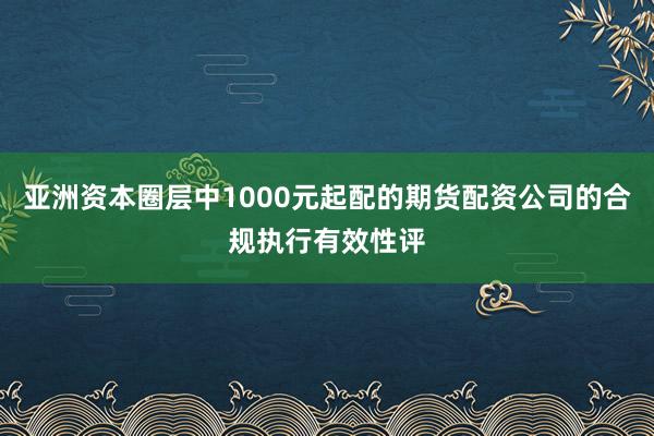 亚洲资本圈层中1000元起配的期货配资公司的合规执行有效性评