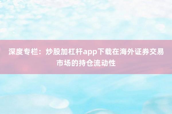 深度专栏：炒股加杠杆app下载在海外证券交易市场的持仓流动性