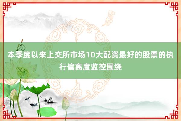 本季度以来上交所市场10大配资最好的股票的执行偏离度监控围绕