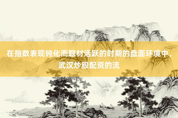 在指数表现钝化而题材活跃的时期的盘面环境中，武汉炒股配资的流