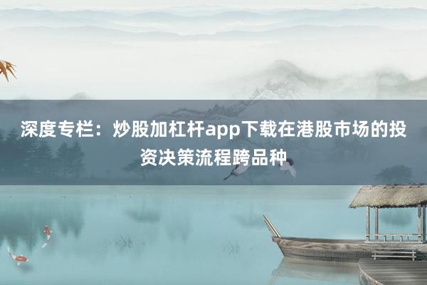 深度专栏：炒股加杠杆app下载在港股市场的投资决策流程跨品种