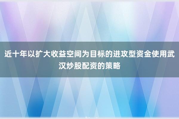 近十年以扩大收益空间为目标的进攻型资金使用武汉炒股配资的策略