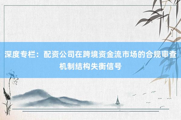 深度专栏：配资公司在跨境资金流市场的合规审查机制结构失衡信号