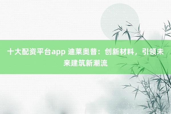 十大配资平台app 迪莱奥普：创新材料，引领未来建筑新潮流