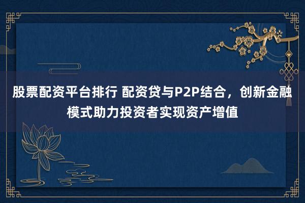 股票配资平台排行 配资贷与P2P结合，创新金融模式助力投资者实现资产增值