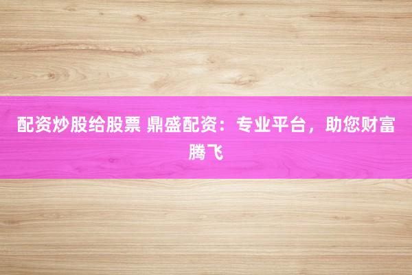 配资炒股给股票 鼎盛配资：专业平台，助您财富腾飞