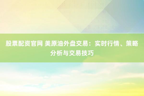 股票配资官网 美原油外盘交易：实时行情、策略分析与交易技巧