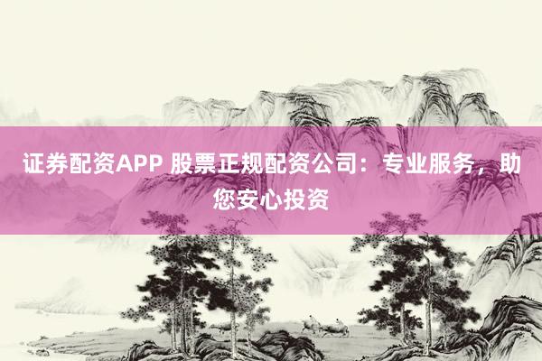 证券配资APP 股票正规配资公司：专业服务，助您安心投资
