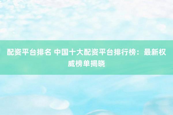 配资平台排名 中国十大配资平台排行榜：最新权威榜单揭晓