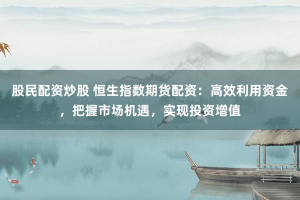 股民配资炒股 恒生指数期货配资：高效利用资金，把握市场机遇，实现投资增值