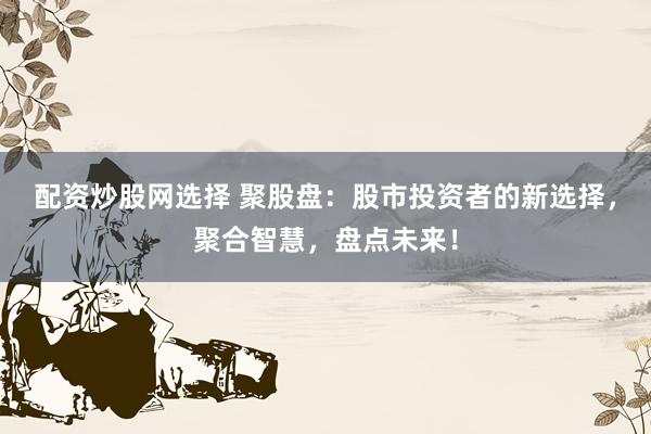 配资炒股网选择 聚股盘：股市投资者的新选择，聚合智慧，盘点未来！