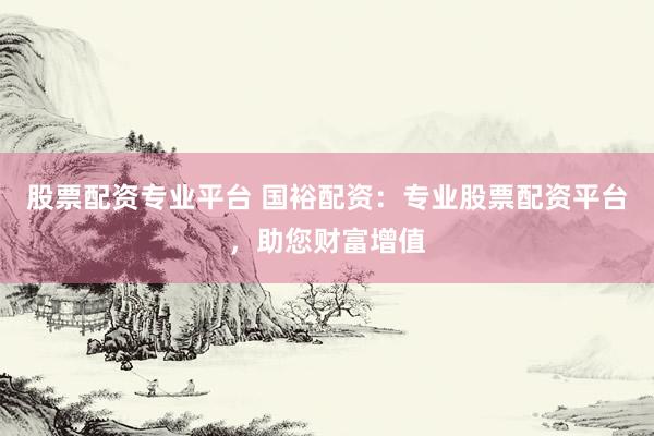 股票配资专业平台 国裕配资：专业股票配资平台，助您财富增值