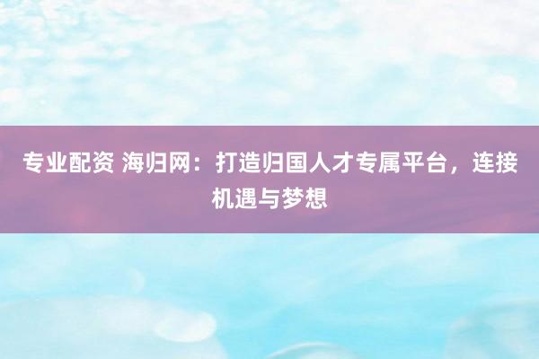专业配资 海归网：打造归国人才专属平台，连接机遇与梦想