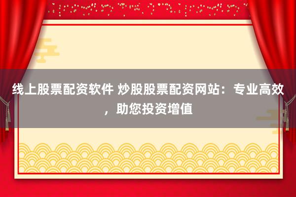 线上股票配资软件 炒股股票配资网站:专业高效,助您投资增值