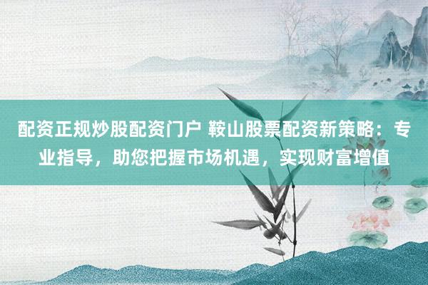 配资正规炒股配资门户 鞍山股票配资新策略:专业指导,助您把握市场机遇,实现财富增值