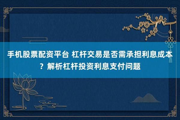 手机股票配资平台 杠杆交易是否需承担利息成本?解析杠杆投资利息支付问题