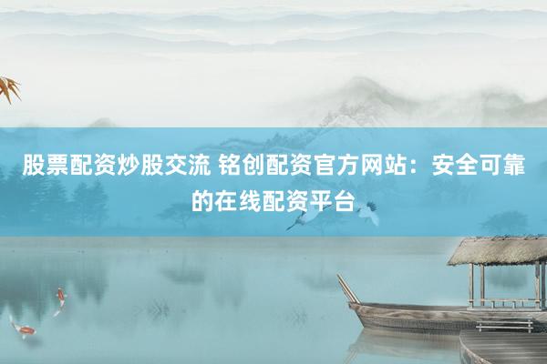 股票配资炒股交流 铭创配资官方网站:安全可靠的在线配资平台