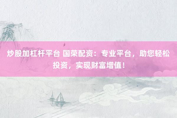 炒股加杠杆平台 国荣配资:专业平台,助您轻松投资,实现财富增值!