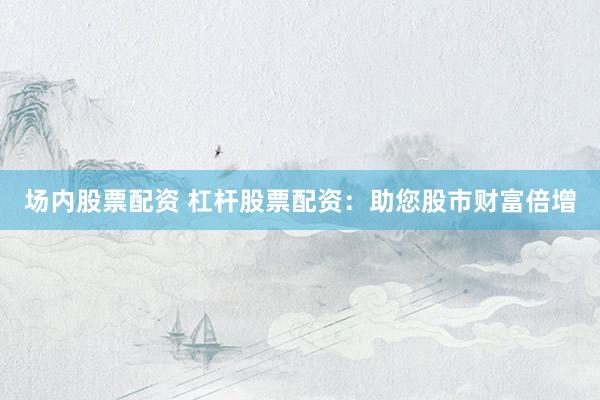 场内股票配资 杠杆股票配资:助您股市财富倍增