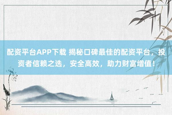 配资平台APP下载 揭秘口碑最佳的配资平台,投资者信赖之选,安全高效,助力财富增值!