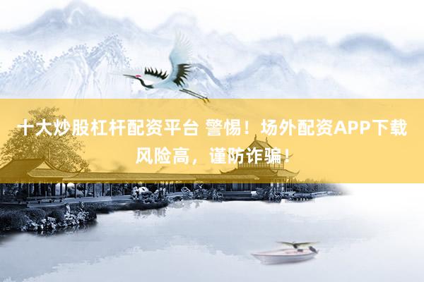 十大炒股杠杆配资平台 警惕！场外配资APP下载风险高，谨防诈骗！