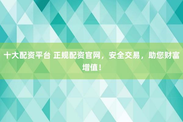 十大配资平台 正规配资官网，安全交易，助您财富增值！
