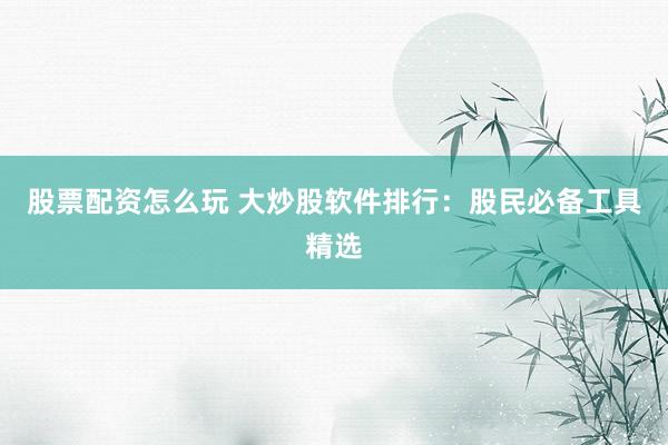 股票配资怎么玩 大炒股软件排行：股民必备工具精选