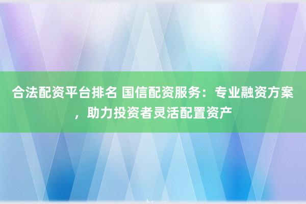 合法配资平台排名 国信配资服务：专业融资方案，助力投资者灵活配置资产