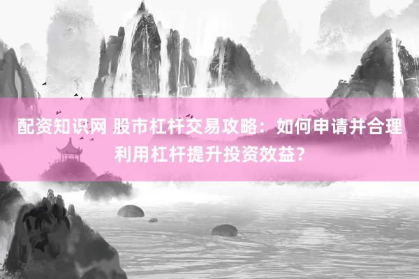 配资知识网 股市杠杆交易攻略：如何申请并合理利用杠杆提升投资效益？