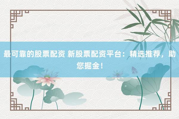 最可靠的股票配资 新股票配资平台：精选推荐，助您掘金！
