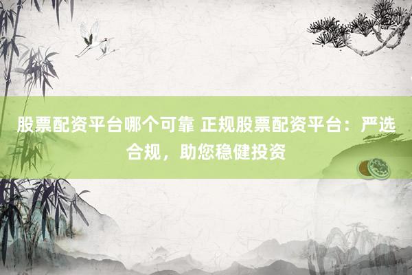 股票配资平台哪个可靠 正规股票配资平台：严选合规，助您稳健投资