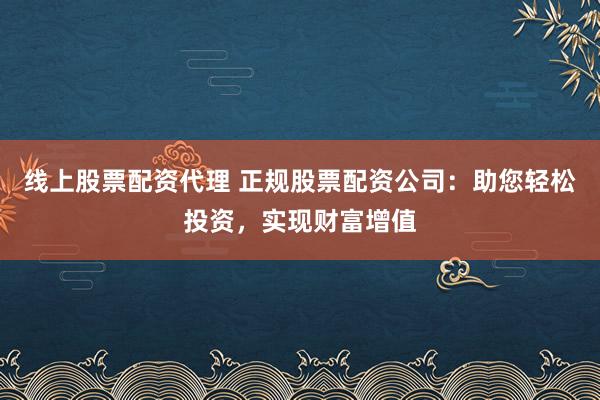 线上股票配资代理 正规股票配资公司：助您轻松投资，实现财富增值
