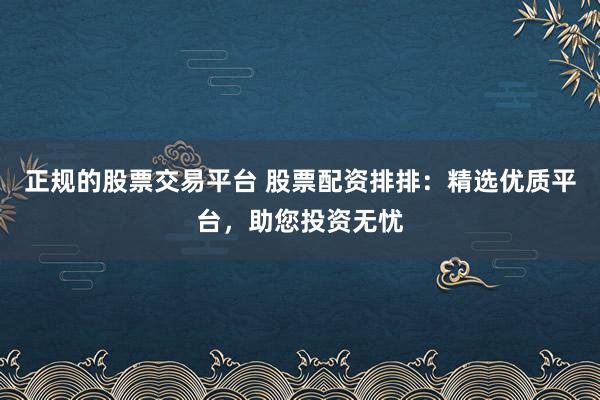 正规的股票交易平台 股票配资排排：精选优质平台，助您投资无忧