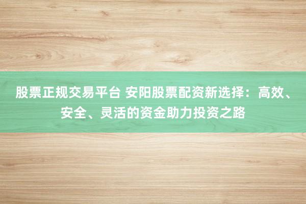股票正规交易平台 安阳股票配资新选择：高效、安全、灵活的资金助力投资之路