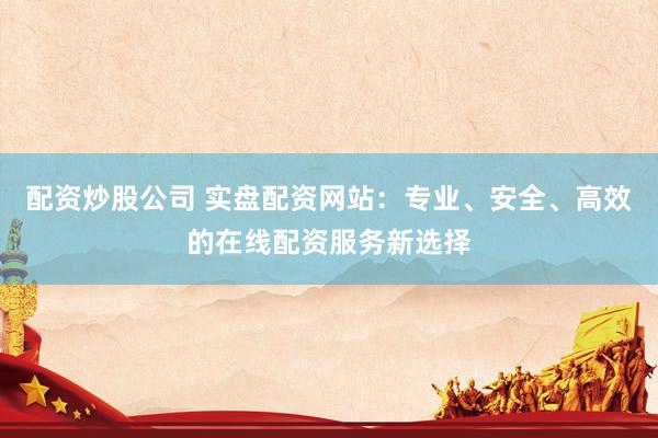 配资炒股公司 实盘配资网站：专业、安全、高效的在线配资服务新选择