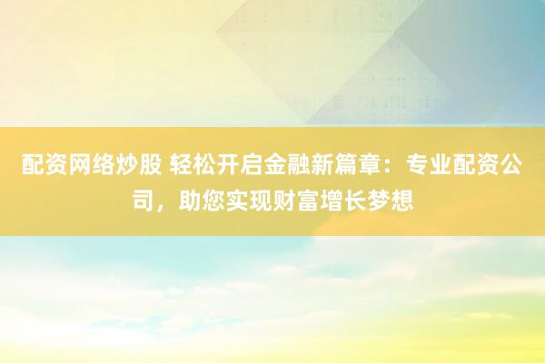 配资网络炒股 轻松开启金融新篇章：专业配资公司，助您实现财富增长梦想