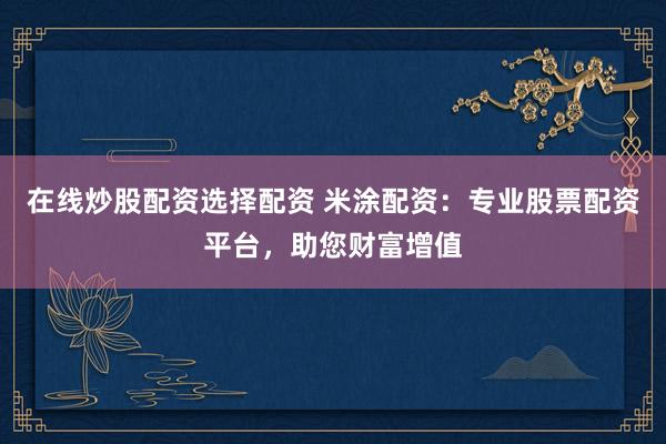 在线炒股配资选择配资 米涂配资：专业股票配资平台，助您财富增值