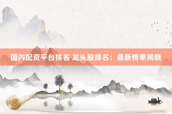 国内配资平台排名 龙头股排名：最新榜单揭晓