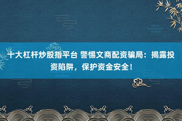 十大杠杆炒股指平台 警惕文商配资骗局：揭露投资陷阱，保护资金安全！