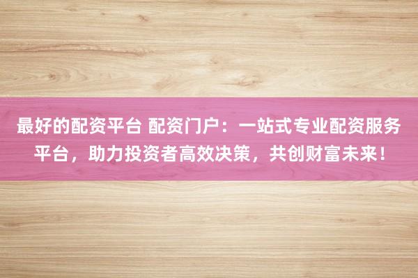 最好的配资平台 配资门户：一站式专业配资服务平台，助力投资者高效决策，共创财富未来！