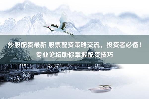 炒股配资最新 股票配资策略交流，投资者必备！专业论坛助你掌握配资技巧