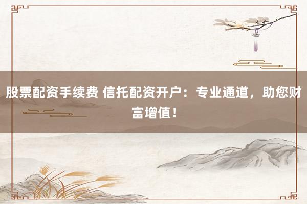 股票配资手续费 信托配资开户：专业通道，助您财富增值！