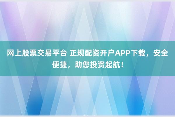网上股票交易平台 正规配资开户APP下载,安全便捷,助您投资起航!