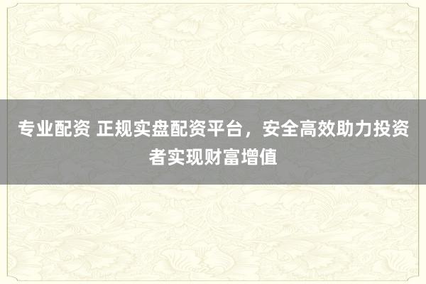 专业配资 正规实盘配资平台，安全高效助力投资者实现财富增值